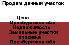 Продам дачный участок › Цена ­ 200 000 - Оренбургская обл. Недвижимость » Земельные участки продажа   . Оренбургская обл.